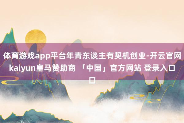 体育游戏app平台年青东谈主有契机创业-开云官网kaiyun皇马赞助商 「中国」官方网站 登录入口