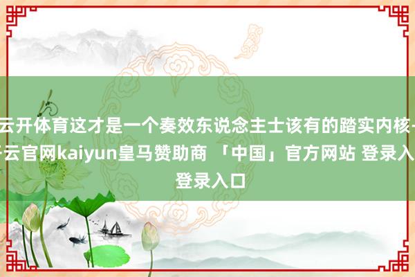 云开体育这才是一个奏效东说念主士该有的踏实内核-开云官网kaiyun皇马赞助商 「中国」官方网站 登录入口