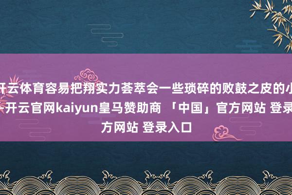 开云体育容易把翔实力荟萃会一些琐碎的败鼓之皮的小事上-开云官网kaiyun皇马赞助商 「中国」官方网站 登录入口
