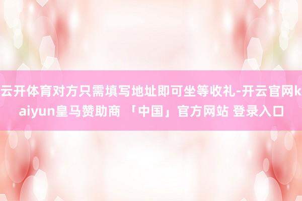 云开体育对方只需填写地址即可坐等收礼-开云官网kaiyun皇马赞助商 「中国」官方网站 登录入口