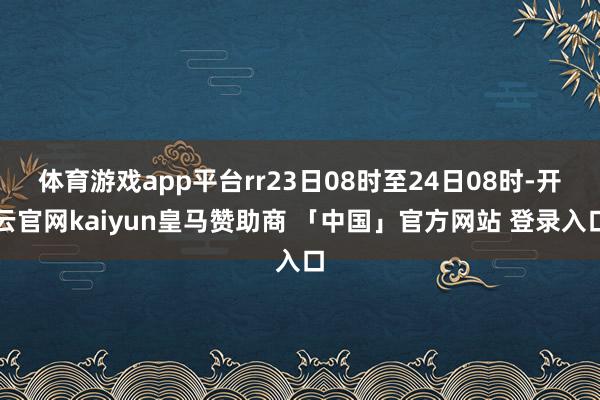 体育游戏app平台rr23日08时至24日08时-开云官网kaiyun皇马赞助商 「中国」官方网站 登录入口