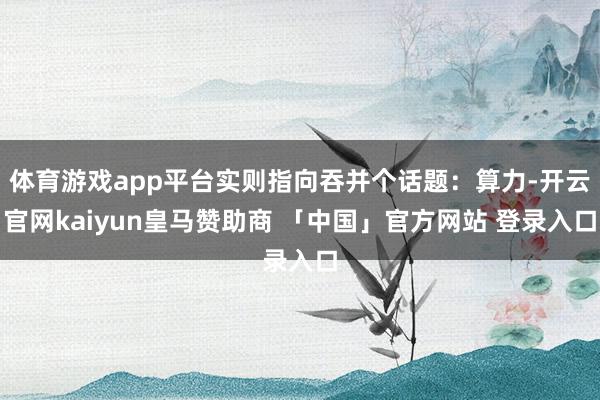 体育游戏app平台实则指向吞并个话题：算力-开云官网kaiyun皇马赞助商 「中国」官方网站 登录入口