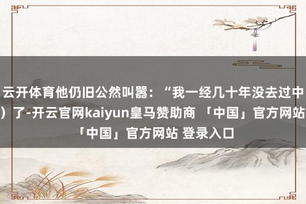 云开体育他仍旧公然叫嚣：“我一经几十年没去过中国（大陆）了-开云官网kaiyun皇马赞助商 「中国」官方网站 登录入口