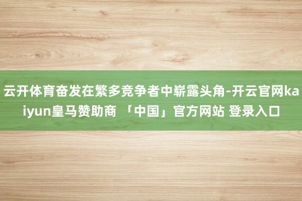 云开体育奋发在繁多竞争者中崭露头角-开云官网kaiyun皇马赞助商 「中国」官方网站 登录入口