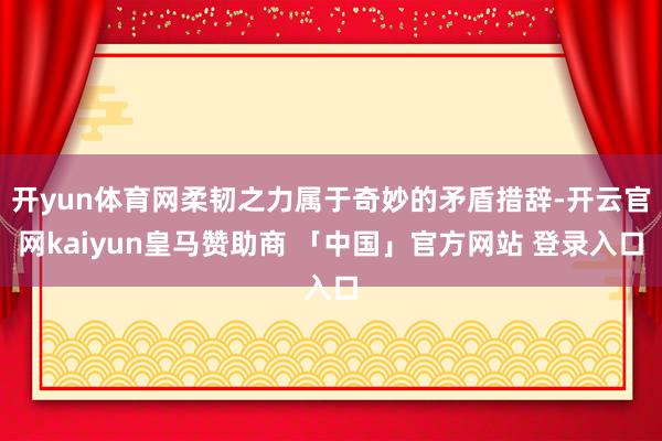 开yun体育网柔韧之力属于奇妙的矛盾措辞-开云官网kaiyun皇马赞助商 「中国」官方网站 登录入口