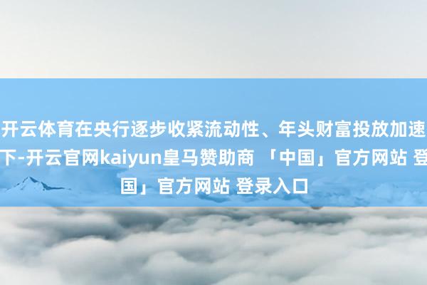 开云体育在央行逐步收紧流动性、年头财富投放加速的布景下-开云官网kaiyun皇马赞助商 「中国」官方网站 登录入口